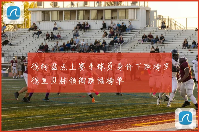 德转盘点上赛季球员身价下跌榜罗德里贝林领衔跌幅榜单