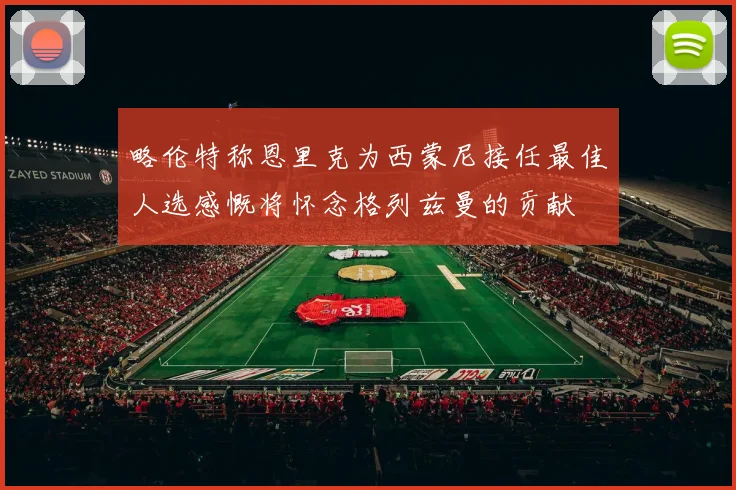 略伦特称恩里克为西蒙尼接任最佳人选感慨将怀念格列兹曼的贡献