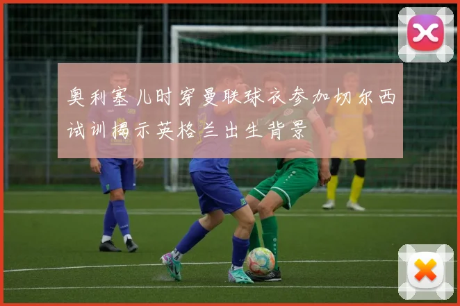 奥利塞儿时穿曼联球衣参加切尔西试训揭示英格兰出生背景