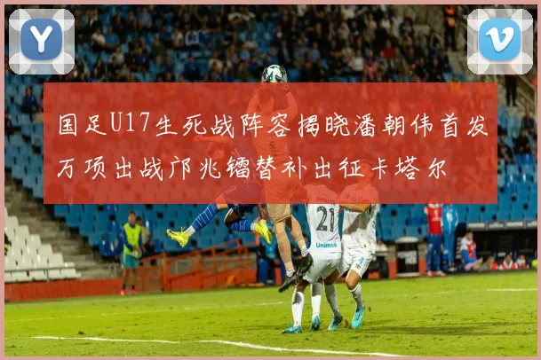 国足U17生死战阵容揭晓潘朝伟首发万项出战邝兆镭替补出征卡塔尔