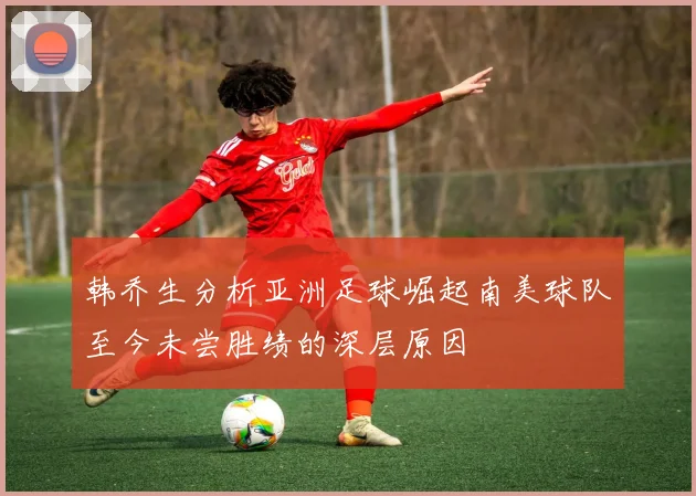 韩乔生分析亚洲足球崛起南美球队至今未尝胜绩的深层原因