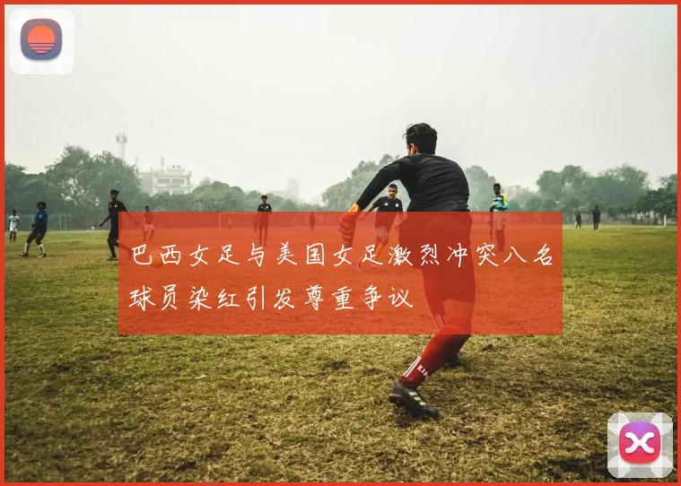 巴西女足与美国女足激烈冲突八名球员染红引发尊重争议
