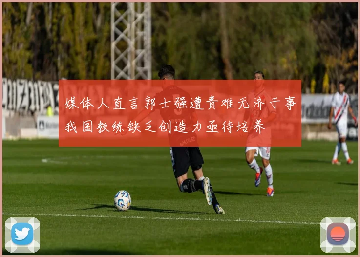 媒体人直言郭士强遭责难无济于事我国教练缺乏创造力亟待培养