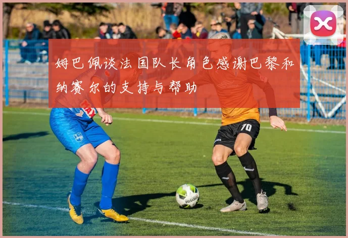 姆巴佩谈法国队长角色感谢巴黎和纳赛尔的支持与帮助