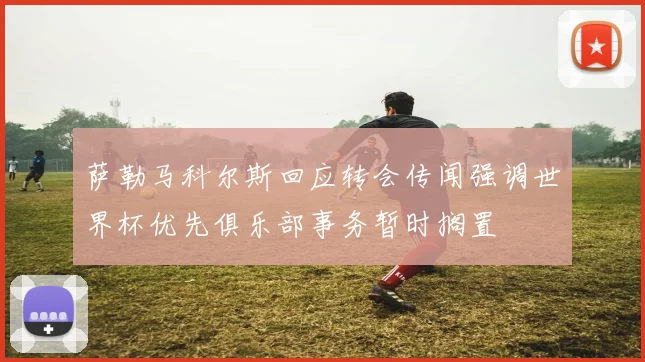 萨勒马科尔斯回应转会传闻强调世界杯优先俱乐部事务暂时搁置