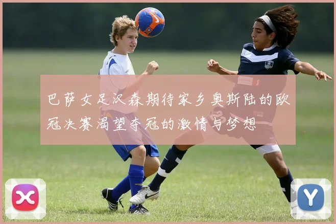 巴萨女足汉森期待家乡奥斯陆的欧冠决赛渴望夺冠的激情与梦想
