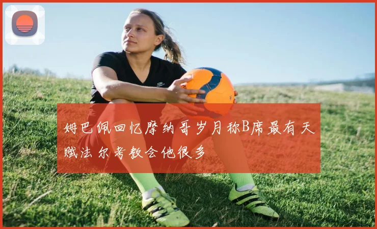 姆巴佩回忆摩纳哥岁月称B席最有天赋法尔考教会他很多