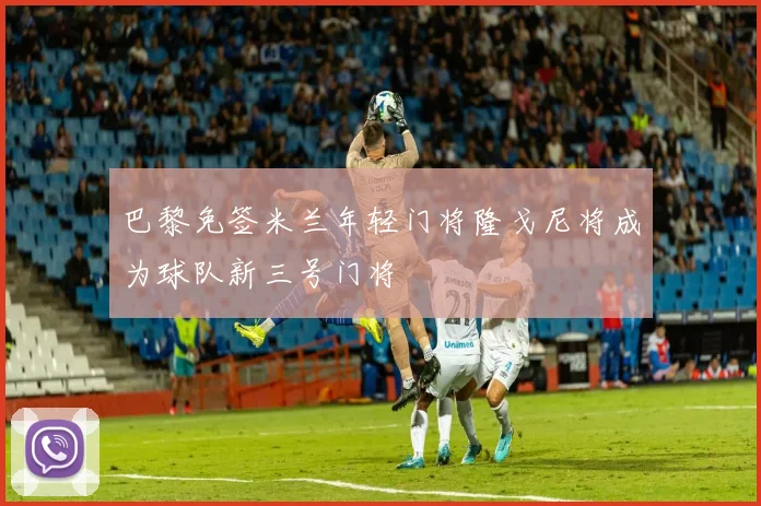 巴黎免签米兰年轻门将隆戈尼将成为球队新三号门将