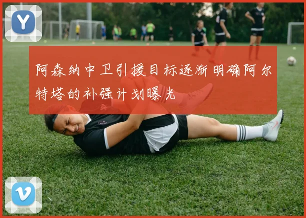 阿森纳中卫引援目标逐渐明确阿尔特塔的补强计划曝光