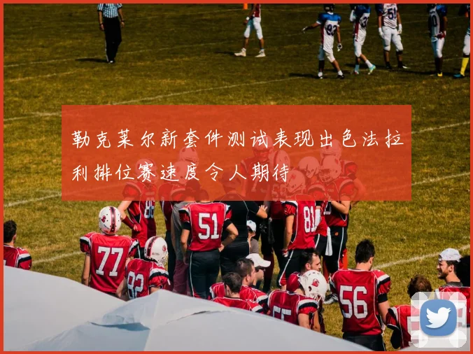 勒克莱尔新套件测试表现出色法拉利排位赛速度令人期待