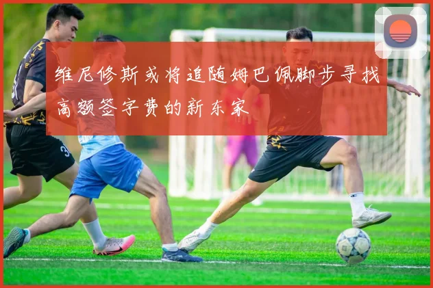 维尼修斯或将追随姆巴佩脚步寻找高额签字费的新东家