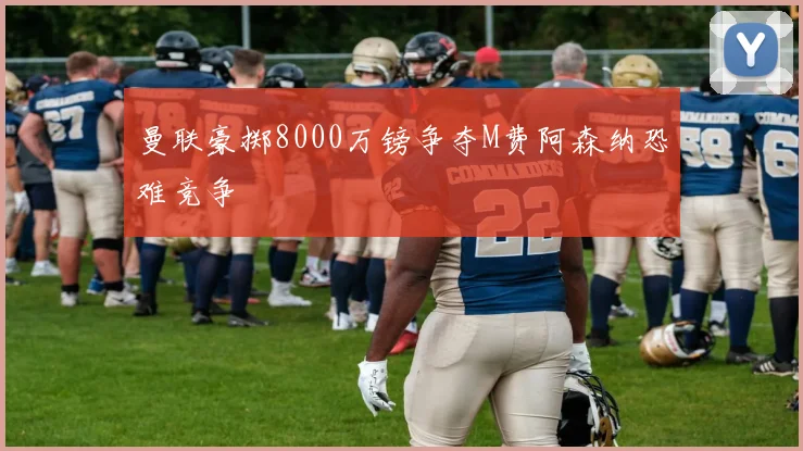 曼联豪掷8000万镑争夺M费阿森纳恐难竞争