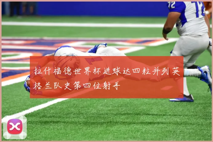 拉什福德世界杯进球达四粒并列英格兰队史第四位射手