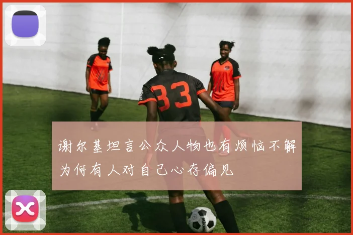 谢尔基坦言公众人物也有烦恼不解为何有人对自己心存偏见