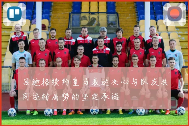 吕迪格续约皇马表达决心与队友共同逆转局势的坚定承诺