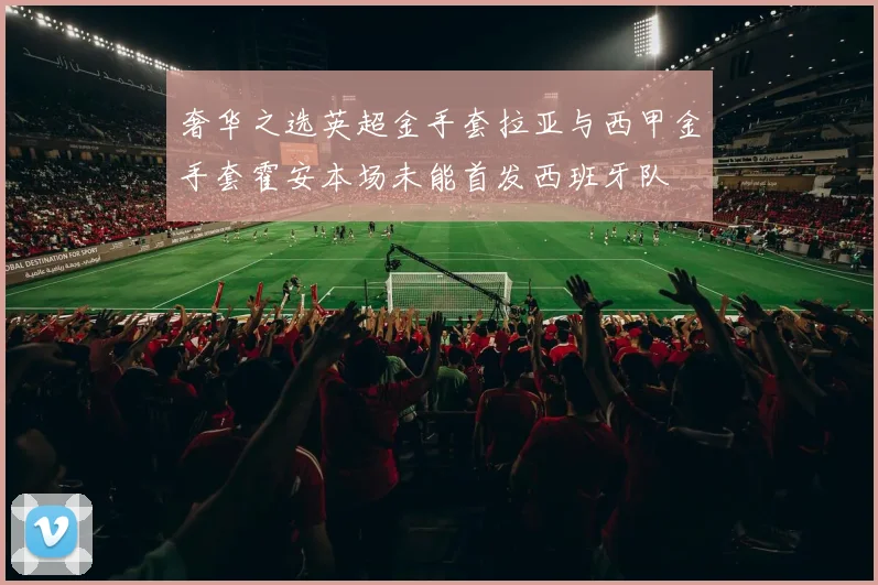 奢华之选英超金手套拉亚与西甲金手套霍安本场未能首发西班牙队