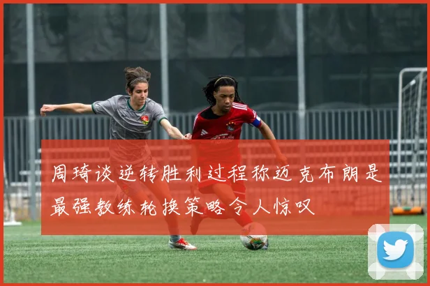 周琦谈逆转胜利过程称迈克布朗是最强教练轮换策略令人惊叹